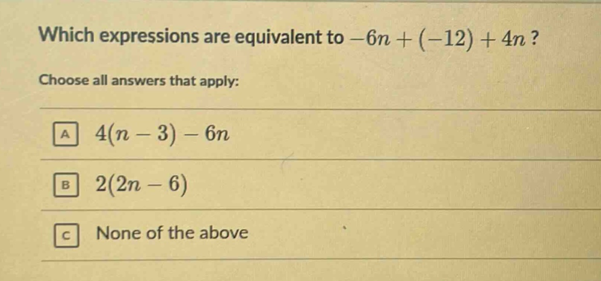 which expressions are equivalent to -6n + (-12) + 4n? choose all answers that apply: a 4(n - 3) - 6n b 2(2n - 6) c none of the above
