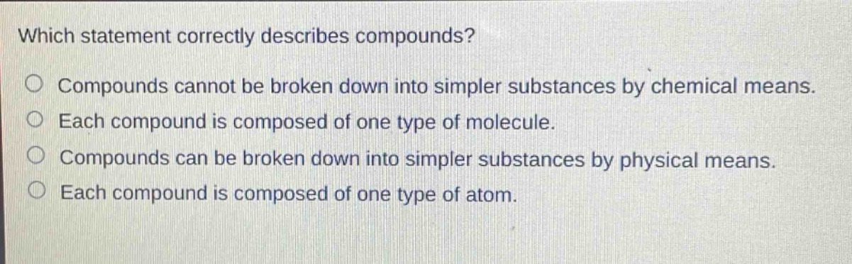 which statement correctly describes compounds? compounds cannot be broken down into simpler substances by chemical means. each compound is composed of one type of molecule. compounds can be broken down into simpler substances by physical means. each compound is composed of one type of atom.