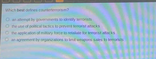 which best defines counterterrorism?\n an attempt by governments to identify terrorists\n the use of political tactics to prevent terrorist attacks\n the application of military force to retaliate for terrorist attacks\n an agreement by organizations to limit weapons sales to terrorists