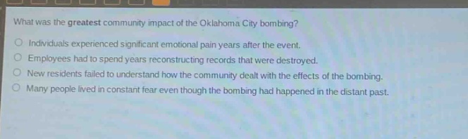 what was the greatest community impact of the oklahoma city bombing?\nindividuals experienced significant emotional pain years after the event.\nemployees had to spend years reconstructing records that were destroyed.\nnew residents failed to understand how the community dealt with the effects of the bombing.\nmany people lived in constant fear even though the bombing had happened in the distant past.
