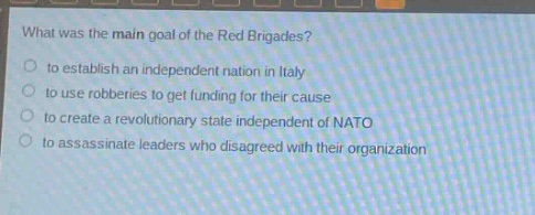 what was the main goal of the red brigades?\n to establish an independent nation in italy\n to use robberies to get funding for their cause\n to create a revolutionary state independent of nato\n to assassinate leaders who disagreed with their organization