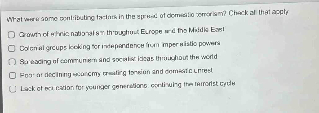 what were some contributing factors in the spread of domestic terrorism? check all that apply\ngrowth of ethnic nationalism throughout europe and the middle east\ncolonial groups looking for independence from imperialistic powers\nspreading of communism and socialist ideas throughout the world\npoor or declining economy creating tension and domestic unrest\nlack of education for younger generations, continuing the terrorist cycle