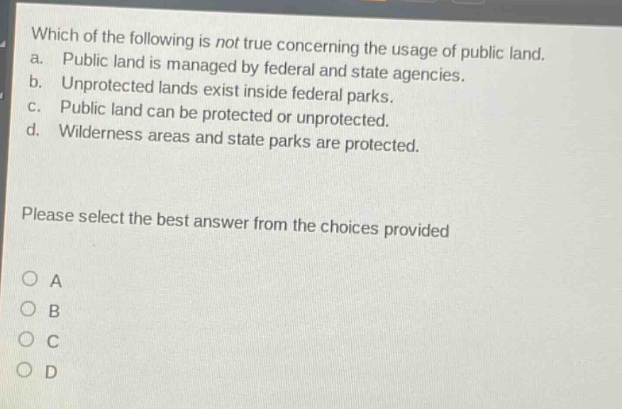 which of the following is not true concerning the usage of public land. a. public land is managed by federal and state agencies. b. unprotected lands exist inside federal parks. c. public land can be protected or unprotected. d. wilderness areas and state parks are protected. please select the best answer from the choices provided a b c d