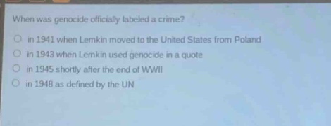 when was genocide officially labeled a crime?\no in 1941 when lemkin moved to the united states from poland\no in 1943 when lemkin used genocide in a quote\no in 1945 shortly after the end of wwii\no in 1948 as defined by the un