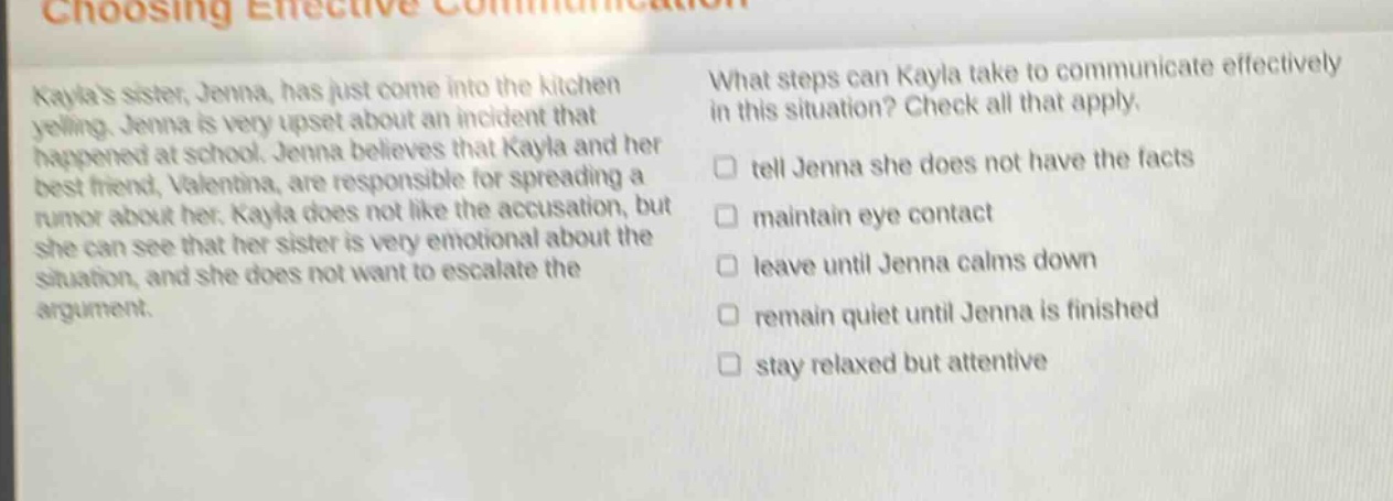 kaylas sister, jenna, has just come into the kitchen yelling. jenna is very upset about an incident that happened at school. jenna believes that kayla and her best friend, valentina, are responsible for spreading a rumor about her. kayla does not like the accusation, but she can see that her sister is very emotional about the situation, and she does not want to escalate the argument. what steps can kayla take to communicate effectively in this situation? check all that apply. tell jenna she does not have the facts maintain eye contact leave until jenna calms down remain quiet until jenna is finished stay relaxed but attentive