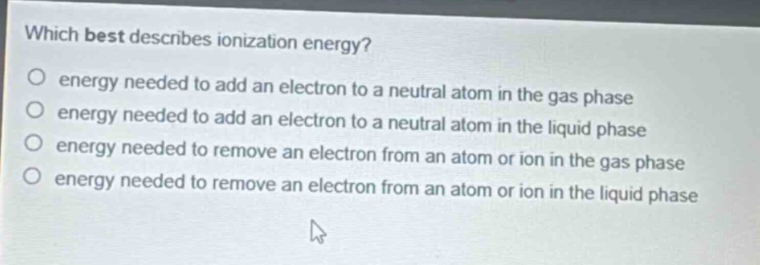 which best describes ionization energy?\no energy needed to add an electron to a neutral atom in the gas phase\no energy needed to add an electron to a neutral atom in the liquid phase\no energy needed to remove an electron from an atom or ion in the gas phase\no energy needed to remove an electron from an atom or ion in the liquid phase