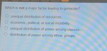 which is not a major factor leading to genocide?\nunequal distribution of resources.\neconomic, political, or social instability.\nunequal distribution of power among classes.\ndistribution of power among ethnic groups.
