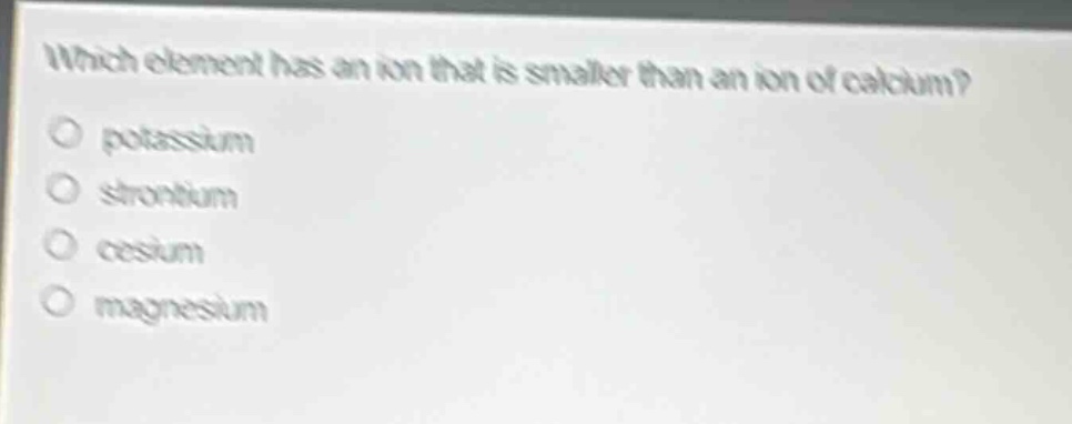 which element has an ion that is smaller than an ion of calcium?\no potassium\no strontium\no cesium\no magnesium