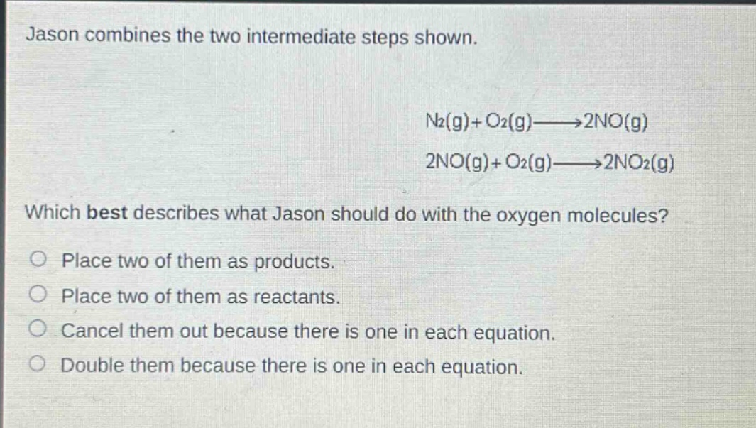jason combines the two intermediate steps shown. n2(g)+o2(g)→2no(g) 2no(g)+o2(g)→2no2(g) which best describes what jason should do with the oxygen molecules? place two of them as products. place two of them as reactants. cancel them out because there is one in each equation. double them because there is one in each equation.