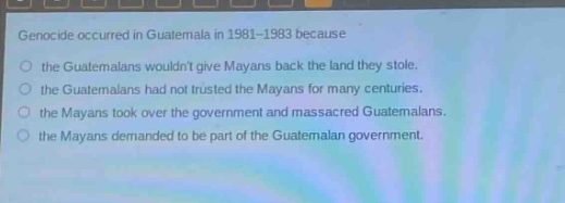 genocide occurred in guatemala in 1981 - 1983 because\n○ the guatemalans wouldnt give mayans back the land they stole.\n○ the guatemalans had not trusted the mayans for many centuries.\n○ the mayans took over the government and massacred guatemalans.\n○ the mayans demanded to be part of the guatemalan government.