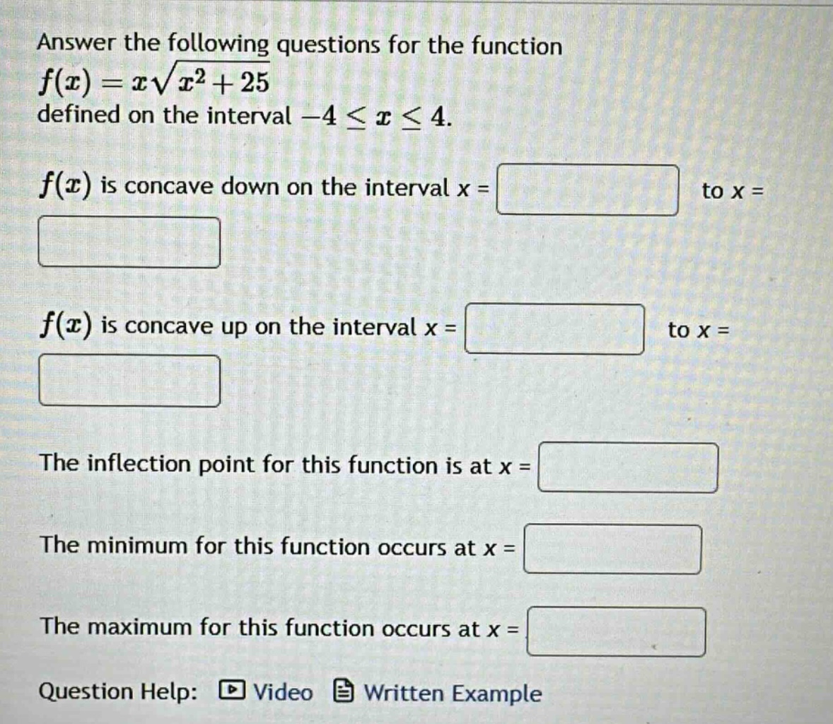 answer the following questions for the function f(x)=x√(x² + 25) defined on the interval -4 ≤ x ≤ 4. f(x) is concave down on the interval x = to x = f(x) is concave up on the interval x = to x = the inflection point for this function is at x = the minimum for this function occurs at x = the maximum for this function occurs at x = question help: video written example