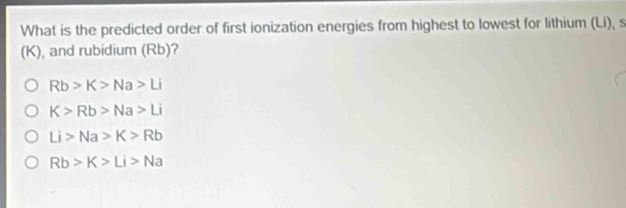 what is the predicted order of first ionization energies from highest to lowest for lithium (li), sodium (na), potassium (k), and rubidium (rb)?\no rb > k > na > li\no k > rb > na > li\no li > na > k > rb\no rb > k > li > na