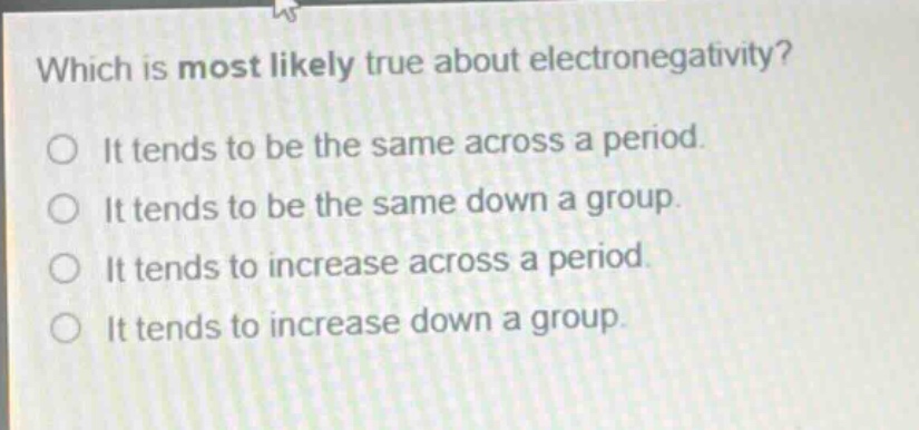 which is most likely true about electronegativity? it tends to be the same across a period. it tends to be the same down a group. it tends to increase across a period. it tends to increase down a group.