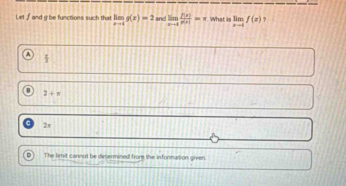 let f and g be functions such that lim g(x) = 2 and lim f(x)/g(x) = π. what is lim f(x)? a π/2 b 2 + π c 2π d the limit cannot be determined from the information given.