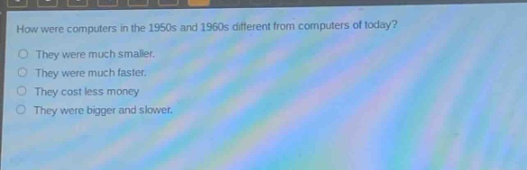 how were computers in the 1950s and 1960s different from computers of today?\nthey were much smaller.\nthey were much faster.\nthey cost less money\nthey were bigger and slower.