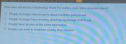 how have advances in technology made the world a more interconnected place?\npeople no longer have to worry about countries going to war.\npeople no longer have to worry about having enough food to eat.\npeople have access to the same information.\npeople can work in whatever country they choose.