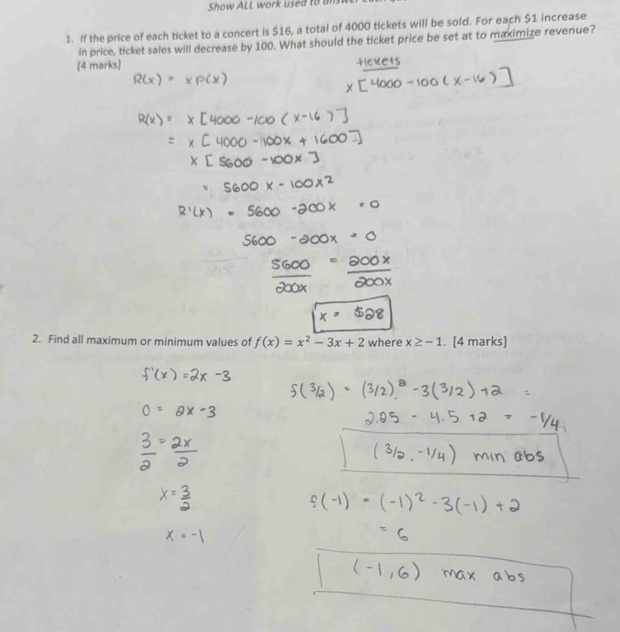 1. if the price of each ticket to a concert is $16, a total of 4000 tickets will be sold. for each $1 increase in price, ticket sales will decrease by 100. what should the ticket price be set at to maximize revenue? 4 marks r(x)=x*p(x) x4000 - 100(x - 16) r(x)=x4000 - 100(x - 16) = x4000 - 100x + 1600 x5600 - 100x = 5600x - 100x2 r(x)=5600 - 200x = 0 5600 - 200x = 0 5600 = 200x 5600/200x = 200x/200x x = $28 2. find all maximum or minimum values of f(x)=x2 - 3x + 2 where x≥ - 1. 4 marks f(x)=2x - 3 f(3/2)=(3/2)2 - 3(3/2)+2 = 2.25 - 4.5 + 2 = -1/4 0 = 2x - 3 3 = 2x 3/2 = 2x/2 x = 3/2 (-1,6) max abs (3/2,-1/4) min abs f(-1)=(-1)2 - 3(-1)+2 = 6 x = -1
