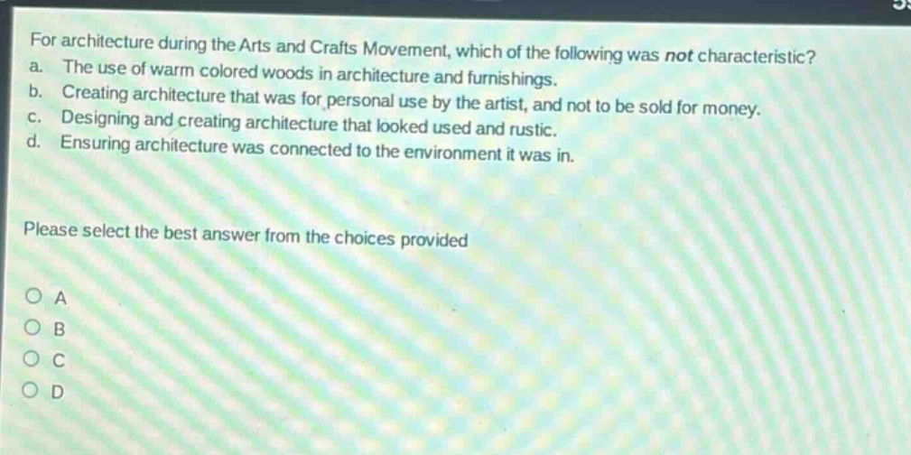 for architecture during the arts and crafts movement, which of the following was not characteristic? a. the use of warm colored woods in architecture and furnishings. b. creating architecture that was for personal use by the artist, and not to be sold for money. c. designing and creating architecture that looked used and rustic. d. ensuring architecture was connected to the environment it was in. please select the best answer from the choices provided a b c d