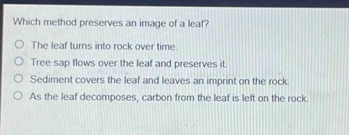 which method preserves an image of a leaf?\no the leaf turns into rock over time.\no tree sap flows over the leaf and preserves it.\no sediment covers the leaf and leaves an imprint on the rock.\no as the leaf decomposes, carbon from the leaf is left on the rock.