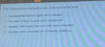 the chinese one - child policy was controversial because\nfundamental human rights were violated.\nthe ratio of boys to girls was unbalanced.\nfamilies with more than one child were rewarded.\nfamilies were rewarded for remaining childless.