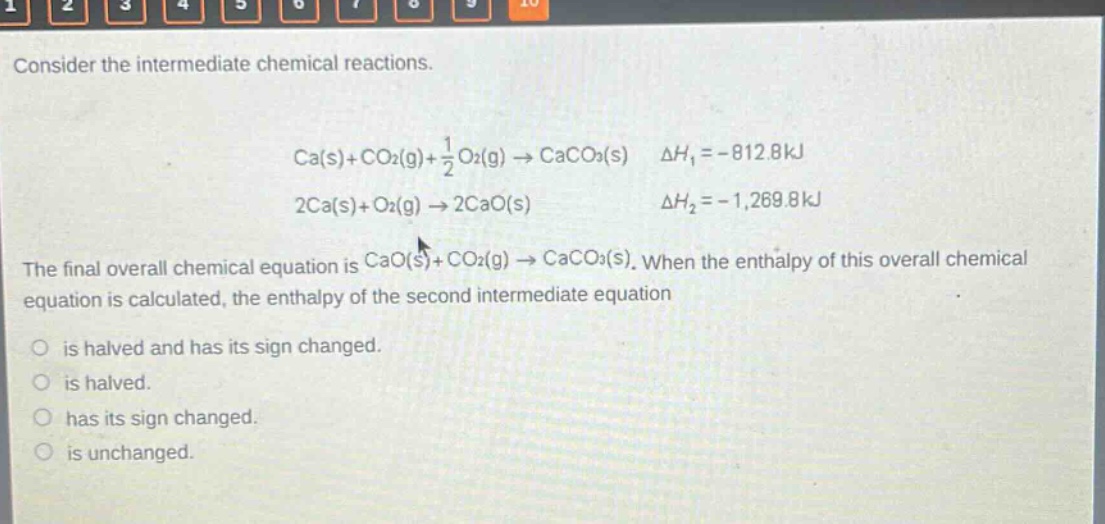consider the intermediate chemical reactions. ca(s)+co2(g)+1/2 o2(g)→caco3(s) δh1 = -812.8kj 2ca(s)+o2(g)→2cao(s) δh2 = -1,269.8kj the final overall chemical equation is cao(s)+co2(g)→caco3(s). when the enthalpy of this overall chemical equation is calculated, the enthalpy of the second intermediate equation is halved and has its sign changed. is halved. has its sign changed. is unchanged.