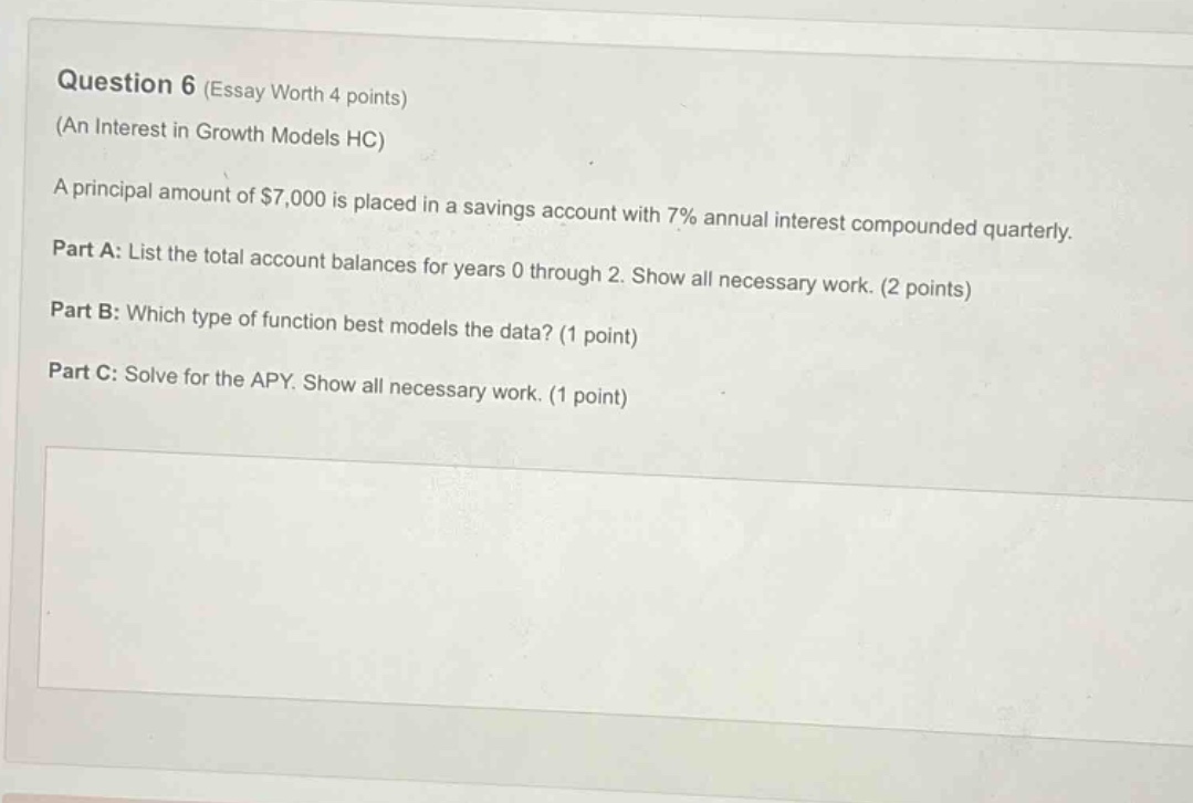 question 6 (essay worth 4 points) (an interest in growth models hc) a principal amount of $7,000 is placed in a savings account with 7% annual interest compounded quarterly. part a: list the total account balances for years 0 through 2. show all necessary work. (2 points) part b: which type of function best models the data? (1 point) part c: solve for the apy. show all necessary work. (1 point)