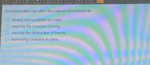 overpopulation can affect the natural environment by\nlimiting land available for crops.\nlowering the standard of living.\ncausing the destruction of forests.\nworsening sanitation in cities.