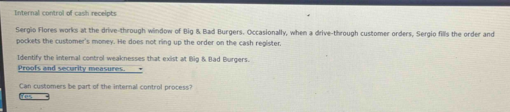 internal control of cash receipts\nsergio flores works at the drive - through window of big & bad burgers. occasionally, when a drive - through customer orders, sergio fills the order and pockets the customers money. he does not ring up the order on the cash register.\nidentify the internal control weaknesses that exist at big & bad burgers.\nproofs and security measures.\ncan customers be part of the internal control process?\nyes