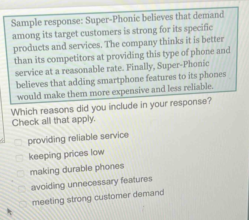 sample response: super - phonic believes that demand among its target customers is strong for its specific products and services. the company thinks it is better than its competitors at providing this type of phone and service at a reasonable rate. finally, super - phonic believes that adding smartphone features to its phones would make them more expensive and less reliable. which reasons did you include in your response? check all that apply. providing reliable service keeping prices low making durable phones avoiding unnecessary features meeting strong customer demand