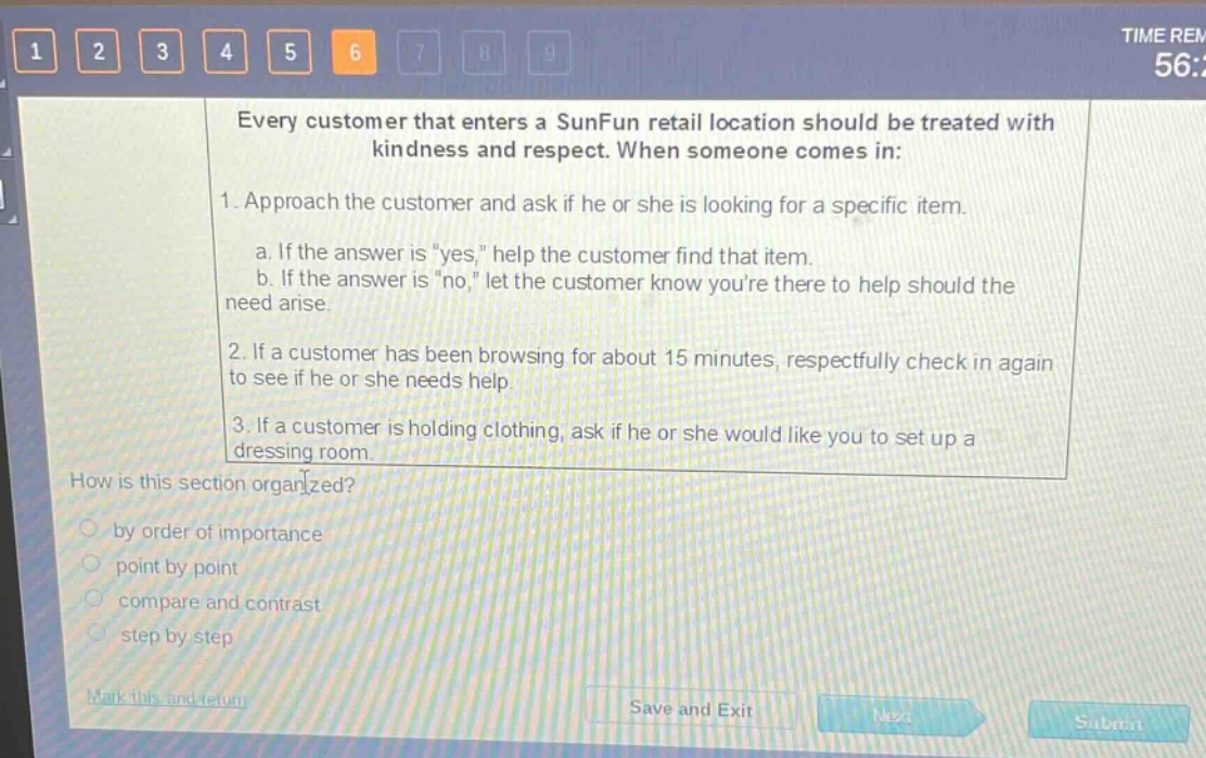 every customer that enters a sunfun retail location should be treated with kindness and respect. when someone comes in: 1. approach the customer and ask if he or she is looking for a specific item. a. if the answer is \yes,\ help the customer find that item. b. if the answer is \no,\ let the customer know youre there to help should the need arise. 2. if a customer has been browsing for about 15 minutes, respectfully check in again to see if he or she needs help. 3. if a customer is holding clothing, ask if he or she would like you to set up a dressing room. how is this section organized? by order of importance point by point compare and contrast step by step
