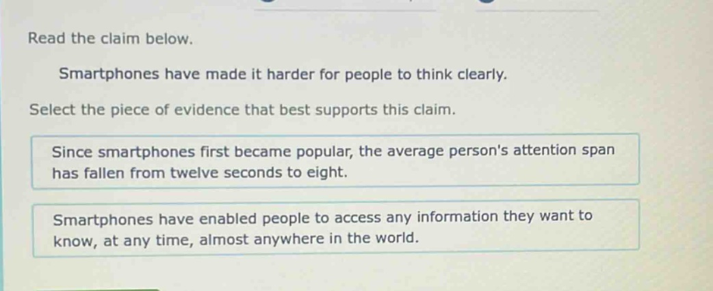 read the claim below. smartphones have made it harder for people to think clearly. select the piece of evidence that best supports this claim. since smartphones first became popular, the average persons attention span has fallen from twelve seconds to eight. smartphones have enabled people to access any information they want to know, at any time, almost anywhere in the world.