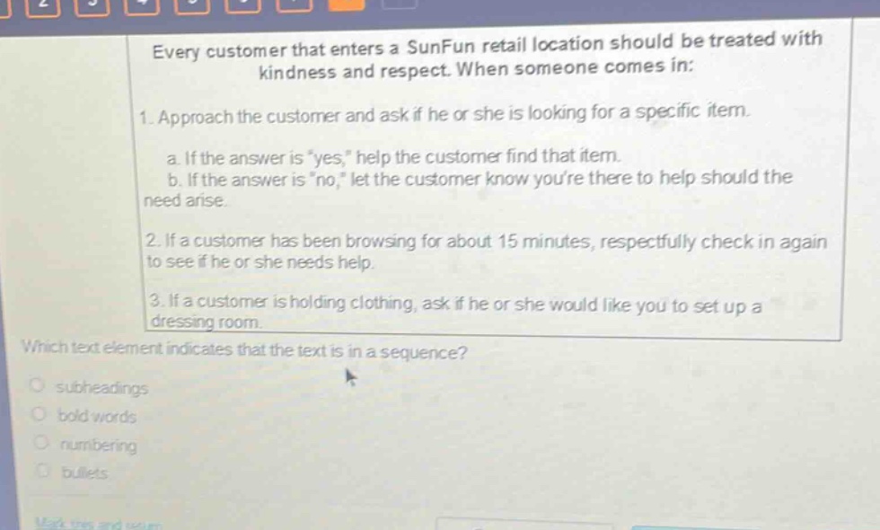 every customer that enters a sunfun retail location should be treated with kindness and respect. when someone comes in: 1. approach the customer and ask if he or she is looking for a specific item. a. if the answer is \yes,\ help the customer find that item. b. if the answer is \no,\ let the customer know youre there to help should the need arise. 2. if a customer has been browsing for about 15 minutes, respectfully check in again to see if he or she needs help. 3. if a customer is holding clothing, ask if he or she would like you to set up a dressing room. which text element indicates that the text is in a sequence? subheadings bold words numbering bullets