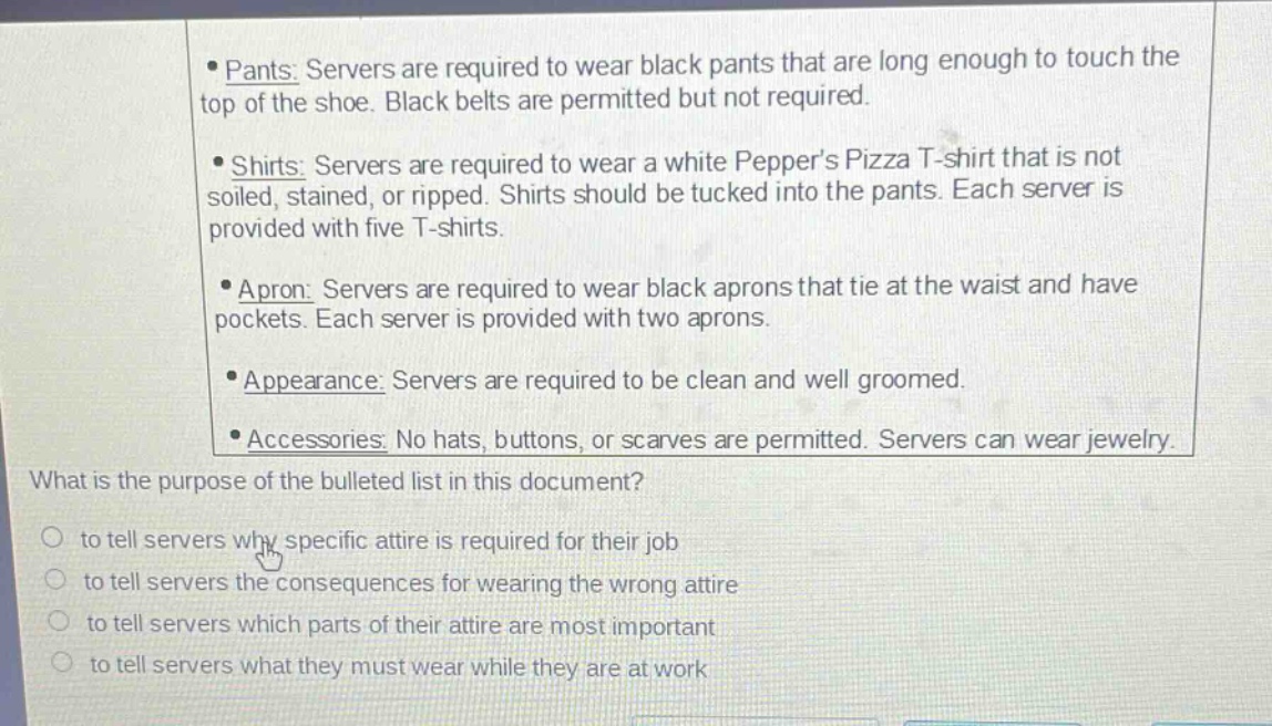 pants: servers are required to wear black pants that are long enough to touch the top of the shoe. black belts are permitted but not required. shirts: servers are required to wear a white peppers pizza t - shirt that is not soiled, stained, or ripped. shirts should be tucked into the pants. each server is provided with five t - shirts. apron: servers are required to wear black aprons that tie at the waist and have pockets. each server is provided with two aprons. appearance: servers are required to be clean and well groomed. accessories: no hats, buttons, or scarves are permitted. servers can wear jewelry. what is the purpose of the bulleted list in this document? to tell servers why specific attire is required for their job to tell servers the consequences for wearing the wrong attire to tell servers which parts of their attire are most important to tell servers what they must wear while they are at work
