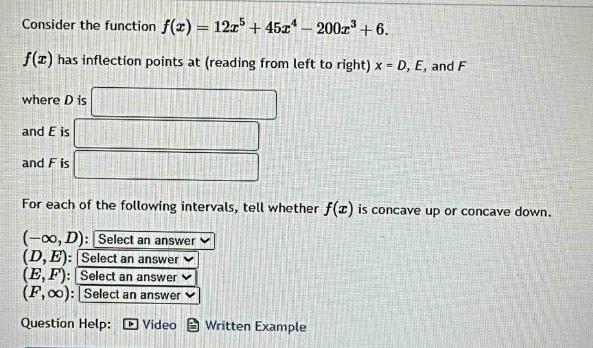 consider the function f(x)=12x^5 + 45x^4 - 200x^3 + 6. f(x) has inflection points at (reading from left to right) x = d, e, and f where d is and e is and f is for each of the following intervals, tell whether f(x) is concave up or concave down. (-∞,d): select an answer (d,e): select an answer (e,f): select an answer (f,∞): select an answer question help: video written example