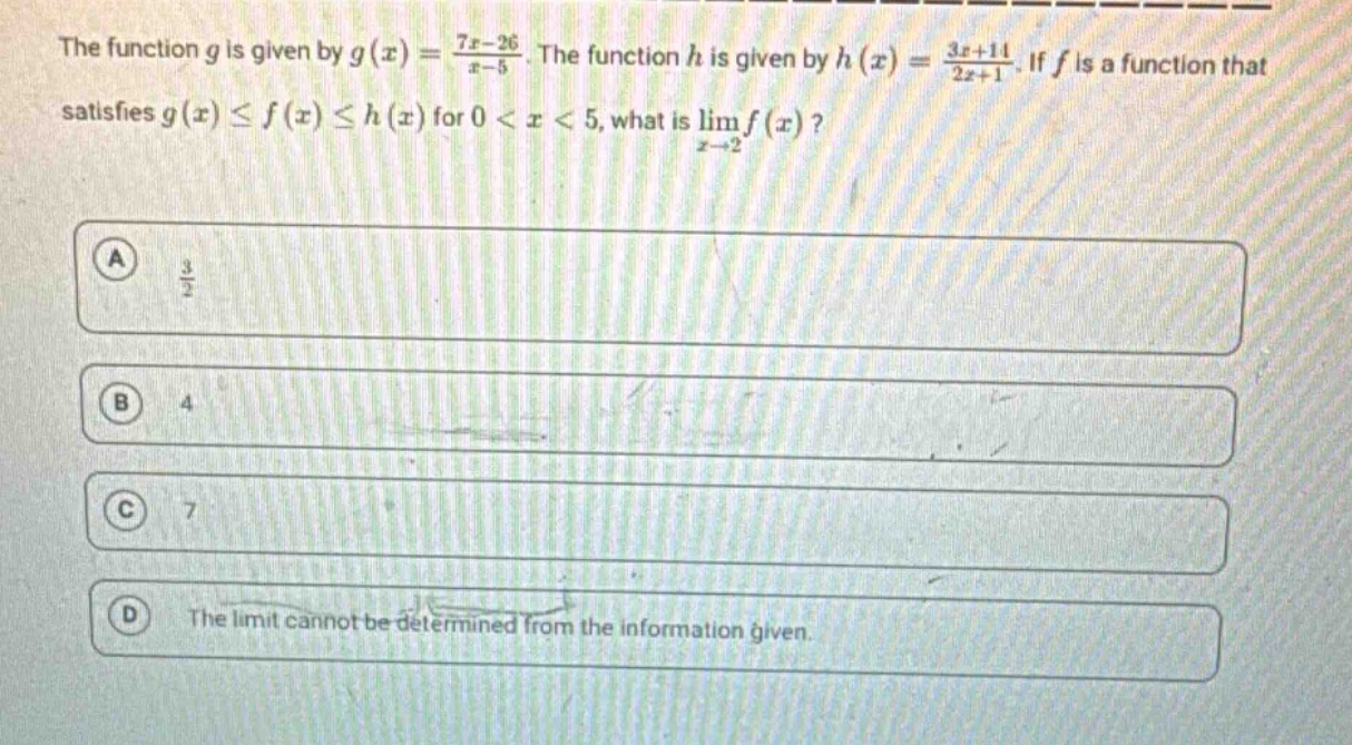 the function g is given by g(x) = (7x - 26)/(x - 5). the function h is given by h(x) = (3x + 11)/(2x + 1). if f is a function that satisfies g(x) ≤ f(x) ≤ h(x) for 0 < x < 5, what is lim f(x) as x→2? a 3/2 b 4 c 7 d the limit cannot be determined from the information given.