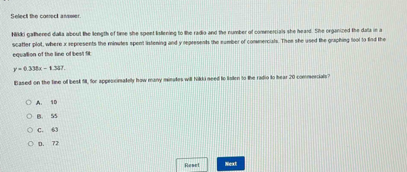select the correct answer. nikki gathered data about the length of time she spent listening to the radio and the number of commercials she heard. she organized the data in a scatter plot, where x represents the minutes spent listening and y represents the number of commercials. then she used the graphing tool to find the equation of the line of best fit: y = 0.338x - 1.387. based on the line of best fit, for approximately how many minutes will nikki need to listen to the radio to hear 20 commercials? a. 10 b. 55 c. 63 d. 72