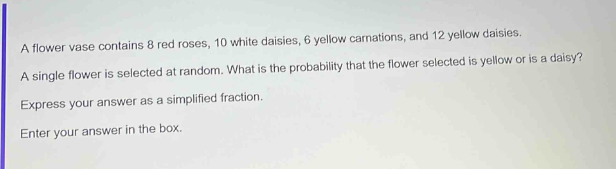 a flower vase contains 8 red roses, 10 white daisies, 6 yellow carnations, and 12 yellow daisies. a single flower is selected at random. what is the probability that the flower selected is yellow or is a daisy? express your answer as a simplified fraction. enter your answer in the box.