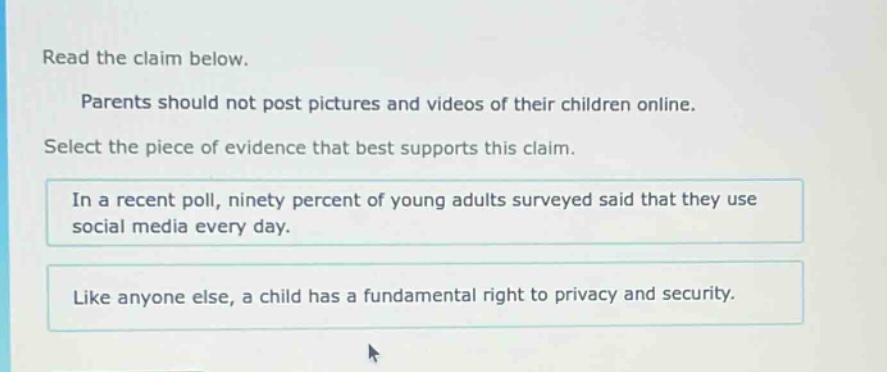 read the claim below. parents should not post pictures and videos of their children online. select the piece of evidence that best supports this claim. in a recent poll, ninety percent of young adults surveyed said that they use social media every day. like anyone else, a child has a fundamental right to privacy and security.