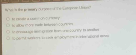 what is the primary purpose of the european union?\no to create a common currency\no to allow more trade between countries\no to encourage immigration from one country to another\no to permit workers to seek employment in international areas