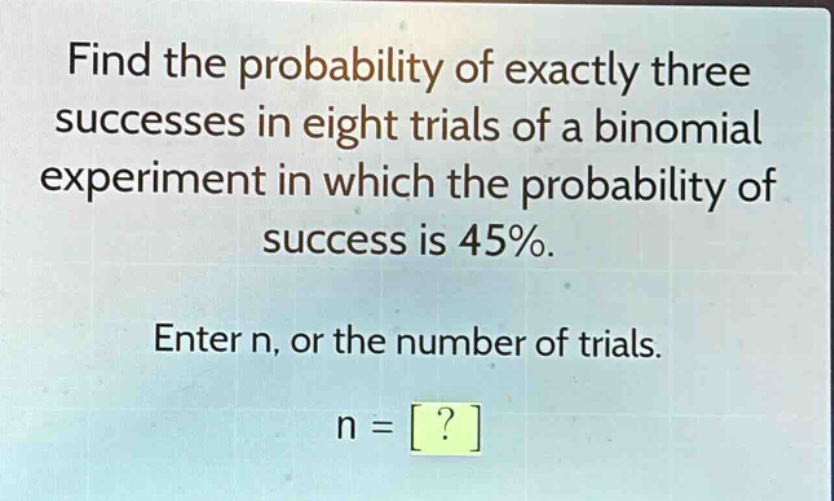 find the probability of exactly three successes in eight trials of a binomial experiment in which the probability of success is 45%. enter n, or the number of trials. n = ?