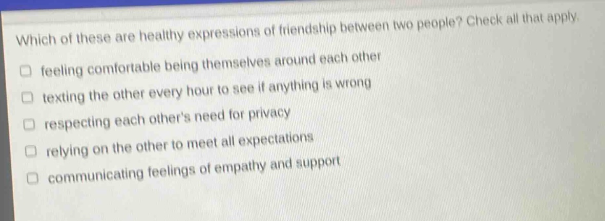 which of these are healthy expressions of friendship between two people? check all that apply. feeling comfortable being themselves around each other texting the other every hour to see if anything is wrong respecting each others need for privacy relying on the other to meet all expectations communicating feelings of empathy and support