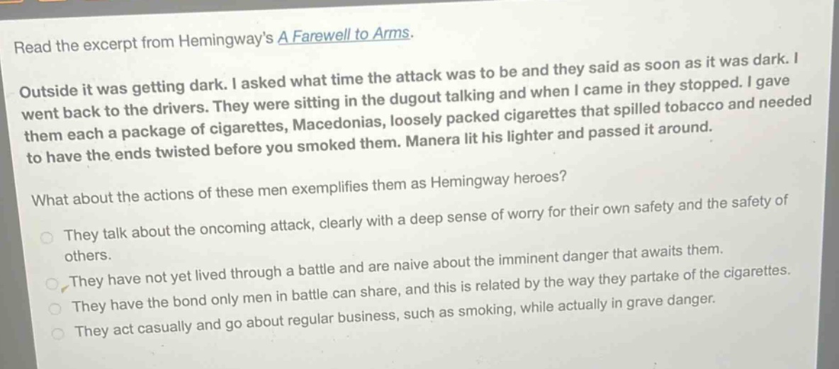 read the excerpt from hemingways a farewell to arms. outside it was getting dark. i asked what time the attack was to be and they said as soon as it was dark. i went back to the drivers. they were sitting in the dugout talking and when i came in they stopped. i gave them each a package of cigarettes, macedonias, loosely packed cigarettes that spilled tobacco and needed to have the ends twisted before you smoked them. manera lit his lighter and passed it around. what about the actions of these men exemplifies them as hemingway heroes? they talk about the oncoming attack, clearly with a deep sense of worry for their own safety and the safety of others. they have not yet lived through a battle and are naive about the imminent danger that awaits them. they have the bond only men in battle can share, and this is related by the way they partake of the cigarettes. they act casually and go about regular business, such as smoking, while actually in grave danger.