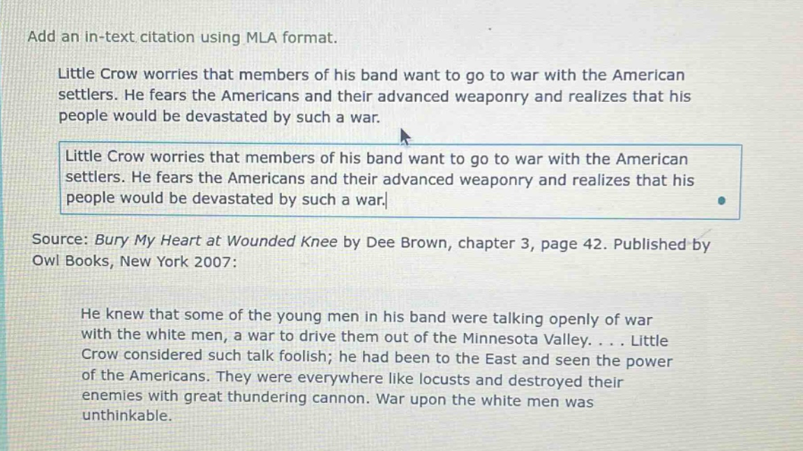 add an in - text citation using mla format. little crow worries that members of his band want to go to war with the american settlers. he fears the americans and their advanced weaponry and realizes that his people would be devastated by such a war. little crow worries that members of his band want to go to war with the american settlers. he fears the americans and their advanced weaponry and realizes that his people would be devastated by such a war. source: bury my heart at wounded knee by dee brown, chapter 3, page 42. published by owl books, new york 2007: he knew that some of the young men in his band were talking openly of war with the white men, a war to drive them out of the minnesota valley.... little crow considered such talk foolish; he had been to the east and seen the power of the americans. they were everywhere like locusts and destroyed their enemies with great thundering cannon. war upon the white men was unthinkable.