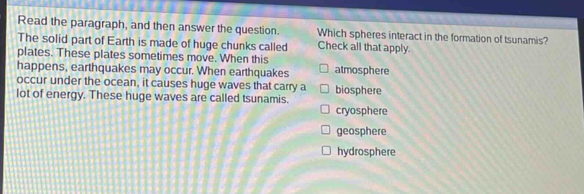 read the paragraph, and then answer the question. the solid part of earth is made of huge chunks called plates. these plates sometimes move. when this happens, earthquakes may occur. when earthquakes occur under the ocean, it causes huge waves that carry a lot of energy. these huge waves are called tsunamis. which spheres interact in the formation of tsunamis? check all that apply. atmosphere biosphere cryosphere geosphere hydrosphere