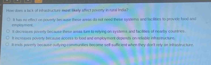 how does a lack of infrastructure most likely affect poverty in rural india?\nit has no effect on poverty because these areas do not need these systems and facilities to provide food and employment.\nit decreases poverty because these areas turn to relying on systems and facilities of nearby countries.\nit increases poverty because access to food and employment depends on reliable infrastructure.\nit ends poverty because outlying communities become self - sufficient when they dont rely on infrastructure.