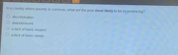 in a country where poverty is common, what are the poor most likely to be experiencing?\no discrimination\no abandonment\no a lack of basic respect\no a lack of basic needs