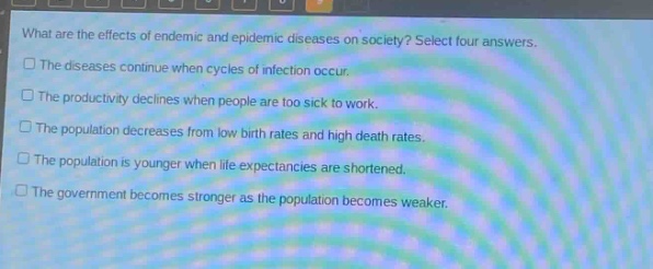 what are the effects of endemic and epidemic diseases on society? select four answers.\nthe diseases continue when cycles of infection occur.\nthe productivity declines when people are too sick to work.\nthe population decreases from low birth rates and high death rates.\nthe population is younger when life expectancies are shortened.\nthe government becomes stronger as the population becomes weaker.