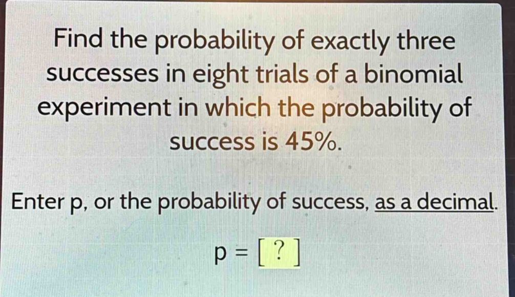 find the probability of exactly three successes in eight trials of a binomial experiment in which the probability of success is 45%. enter p, or the probability of success, as a decimal. p = ?