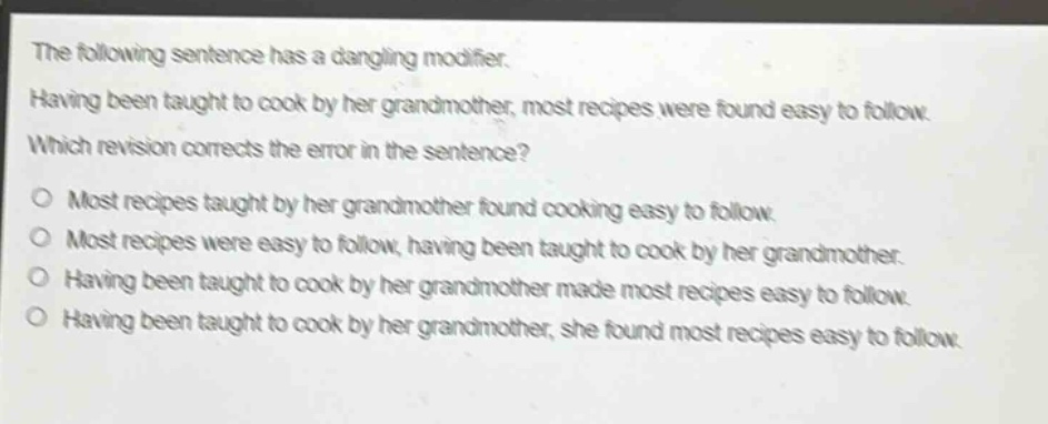 the following sentence has a dangling modifier. having been taught to cook by her grandmother, most recipes were found easy to follow. which revision corrects the error in the sentence? o most recipes taught by her grandmother found cooking easy to follow. o most recipes were easy to follow, having been taught to cook by her grandmother. o having been taught to cook by her grandmother made most recipes easy to follow. o having been taught to cook by her grandmother, she found most recipes easy to follow.