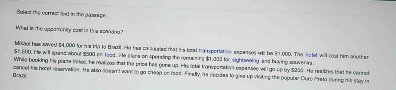 select the correct text in the passage. what is the opportunity cost in this scenario? mikael has saved $4,000 for his trip to brazil. he has calculated that his total transportation expenses will be $1,000. the hotel will cost him another $1,500. he will spend about $500 on food. he plans on spending the remaining $1,000 for sightseeing and buying souvenirs. while booking his plane ticket, he realizes that the price has gone up. his total transportation expenses will go up by $200. he realizes that he cannot cancel his hotel reservation. he also doesnt want to go cheap on food. finally, he decides to give up visiting the popular ouro preto during his stay in brazil.